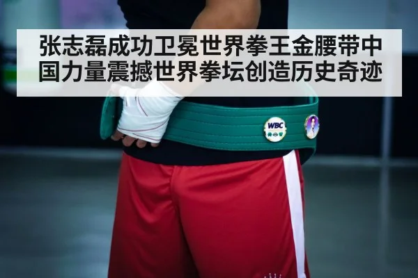 张志磊成功卫冕世界拳王金腰带中国力量震撼世界拳坛创造历史奇迹